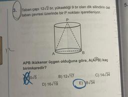 3. Taban çapı 12√2 br, yüksekliği 9 br olan dik silindirin üst
taban çevresi üzerinde bir P noktası işaretleniyor.
P
B
APB ikizkenar üçgen olduğuna göre, A(APB) kaç
birimkaredir?
Hovs
D) 16√19
B) 12√17
C) 14√34
E) 18√34
5.