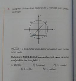 8.
Aşağıdaki dik koordinat düzleminde O merkezli birim çember
verilmiştir.
A
a
y
D) 2-sin(2a)
O
C
B
m(CAB) = a olup ABCD dikdörtgeninin köşeleri birim çember
üzerindedir.
Buna göre, ABCD dikdörtgeninin alanı birimkare türünden
aşağıdakilerden hangisidir?
A) 2tan(2a)
B) 2. sec(a)
C) 2-cosec(a)
E) 2-cos(2a)