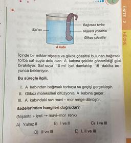 4.
Saf su
A kabi
Ninojost 01.
D) II ve III
qilpland e
Bağırsak torba
Nişasta
çözeltisi
+
Glikoz çözeltisi
İçinde bir miktar nişasta ve glikoz çözeltisi bulunan bağırsak
torba saf suyla dolu olan A kabına şekilde gösterildiği gibi
bırakılıyor. Saf suya 10 ml iyot damlatılıp 15 dakika bo-
yunca bekleniyor.
Bu süreçle ilgili,
I. A kabından bağırsak torbaya su geçişi gerçekleşir.
II. Glikoz molekülleri difüzyonla A kabına geçer.
III. A kabındaki sıvı mavi - mor renge dönüşür.
ifadelerinden hangileri doğrudur?
(Nişasta + iyot → mavi-mor renk)
A) Yalnız II
B) I ve Il
C) I ve III
E) I, II ve III
ÜNİTE-2
HÜCRE