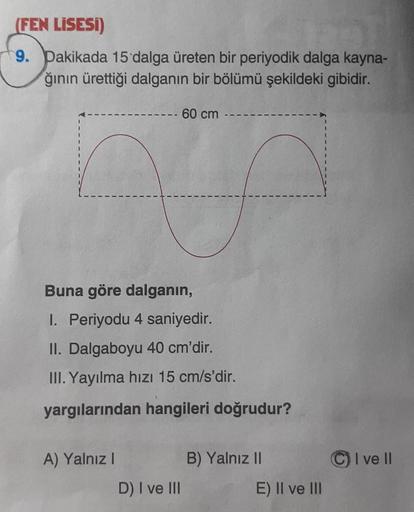 (FEN LİSESİ)
9. Dakikada 15 dalga üreten bir periyodik dalga kayna-
ğının ürettiği dalganın bir bölümü şekildeki gibidir.
60 cm --
n
Buna göre dalganın,
I. Periyodu 4 saniyedir.
II. Dalgaboyu 40 cm'dir.
III. Yayılma hızı 15 cm/s'dir.
yargılarından hangiler