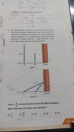√3
2
tala-
- yer
taya
den
geri
of peo
?
k²
x. COS
COSQ =
B
A)
A
m(NPG) = a olduğuna göre, tania kaçtır?
A) 2+√3
B) 4
7/2
50 m
D) 8
1- t
10. Bir inşaat alanında bulunan ve yer düzlemine A ve B nok-
talarında dik olarak sabitlenmiş iki demir boru Şekil 1'de
verilmiştir. A noktasında bulunan boru saat yönünde A
noktası etrafında 2a, B noktasında bulunan boru saat
yönünde B noktası etrafında a kadar dönüyor ve üst
uçları Şekil 2'deki gibi tam duvarda çakışıyor.
A
B)
O
A
P
35
2
B
#1
Şekil 1
B
Şekil 2
G
E) 8+√3
6+1
göre, kısa borunun boyu kaç metredir?
C) 20
C) 4√3
Duvar
ve uzun borunun boyu 50 metre olduğuna
5
Duvar
D) 35
E) 40
113