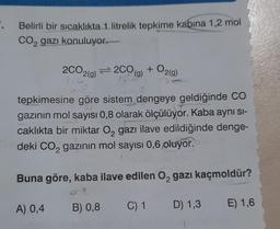 . Belirli bir sıcaklıkta 1. litrelik tepkime kabina 1,2 mol
CO₂ gazı konuluyor.
2
2CO2(g)2CO
tepkimesine göre sistem dengeye geldiğinde CO
gazının mol sayısı 0,8 olarak ölçülüyor. Kaba aynı si-
caklıkta bir miktar O₂ gazı ilave edildiğinde denge-
deki CO₂ gazının mol sayısı 0,6 oluyor.
2
Buna göre, kaba ilave edilen O₂ gazı kaçmoldür?
C) 1
D) 1,3 E) 1,6
A) 0,4
B) 0,8
+ O2(g)
(g)
52