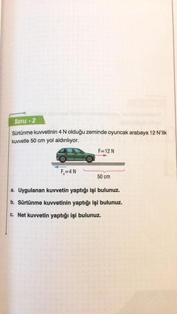 Soru 2
Sürtünme kuvvetinin 4 N olduğu zeminde oyuncak arabaya 12 N'lik
kuvvetle 50 cm yol aldırılıyor.
F₂=4 N
F=12 N
50 cm
a. Uygulanan kuvvetin yaptığı işi bulunuz.
b. Sürtünme kuvvetinin yaptığı işi bulunuz.
c. Net kuvvetin yaptığı işi bulunuz.