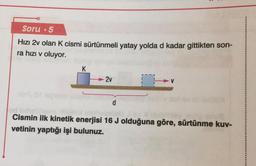 Soru 5
Hızı 2v olan K cismi sürtünmeli yatay yolda d kadar gittikten son-
ra hızı v oluyor.
-2v
d
od inhelimen
Cismin ilk kinetik enerjisi 16 J olduğuna göre, sürtünme kuv-
vetinin yaptığı işi bulunuz.