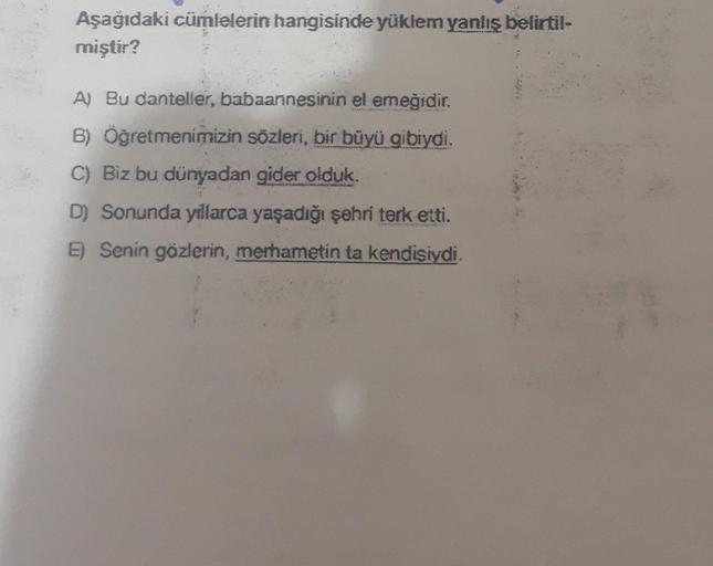 Aşağıdaki cümlelerin hangisinde yüklem yanlış belirtil-
miştir?
A) Bu danteller, babaannesinin el emeğidir.
B) Öğretmenimizin sözleri, bir büyü gibiydi.
C) Biz bu dünyadan gider olduk.
D) Sonunda yıllarca yaşadığı şehri terk etti.
E) Senin gözlerin, merham