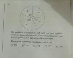 3.
B
80°
130
A
70°
C
Bir ayakkabı mağazasında dört farklı markada ayakkabı
satılıyor. Mağazada bulunan 1440 adet ayakkabının mar-
kasına göre dağılımı dairesel grafikte verilmiştir.
Buna göre, D marka ayakkabı sayısı kaçtır?
A) 300 BY 320
C) 340 D) 360
E) 380