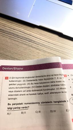 Destan/Efsane
6
3 (1) Şiir biçiminde oluşturulan destanlarda aruz ve hece ölçüle
kullanılmıştır. (II) Destanlarda hece ölçüsünün 7, 8 ve 11
şekilleri yaygındır. (III) Bu hece kalıplarının daha kısası vey
uzunu da kullanılmıştır. (IV) Destan dizeleri, dörtlükler hâlind
veya dizelerin art arda dizilmesiyle kurulmuştur. (V) Misrala
arasındaki ahenk ve hareket; kafiye, redif, aliterasyon ile sağ
lanmıştır.
Bu parçadaki numaralanmış cümlelerin hangisinde bi
bilgi yanlışı vardır?
A) I
B) II
C) III
D) IV
E) V
Ola
G
n
B