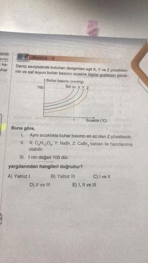 arda
sinci
ka-
har
ÖRNEK
Deniz seviyesinde bulunan derişimleri eşit X, Y ve Z çözeltileri-
nin ve saf suyun buhar basıncı sıcaklık ilişkisi grafikteki gibidir.
760
A) Yalnız I
5
Buhar basıncı (mmHg)
AN
D) II ve III
Saf su X Y Z
Buna göre,
I. Aynı sıcaklıkt