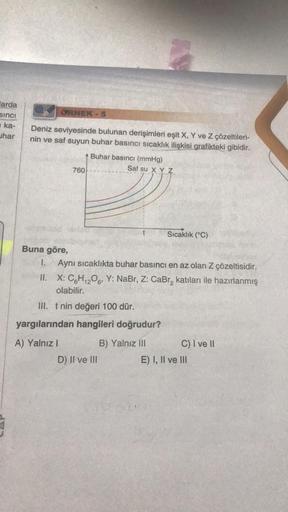 arda
sinci
ka-
har
ÖRNEK
Deniz seviyesinde bulunan derişimleri eşit X, Y ve Z çözeltileri-
nin ve saf suyun buhar basıncı sıcaklık ilişkisi grafikteki gibidir.
760
A) Yalnız I
5
Buhar basıncı (mmHg)
AN
D) II ve III
Saf su X Y Z
Buna göre,
I. Aynı sıcaklıkt