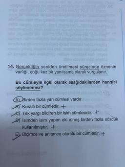 -mije obyaneb nid nelig
inys sbmind
nelem
so gangen op
moz Onun
milia.Os
helio
6908
14. Gerçekliğin yeniden üretilmesi sürecinde öznenin
varlığı, çoğu kez bir yanılsama olarak vurgulanır.
Bu cümleyle ilgili olarak aşağıdakilerden hangisi
söylenemez?
pinoy plevelid nigi lem
(A) Birden fazla yan cümlesi vardır.nev
B) Kurallı bir cümledir. +say remliney
Tek yargı bildiren bir isim cümlesidir. +
D) İsimden isim yapım eki almış birden fazla sözcük
kullanılmıştır. +
E) Biçimce ve anlamca olumlu bir cümledir. +
hid sblulnujo (