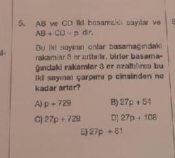 l-
5. AB ve CD iki basamaklı sayılar ve E
AB+CD=p dir.
Bu iki sayının onlar basamağındaki
rakamlar 3 er arttırılır, birler basama-
ğındaki rakamlar 3 er azaltılırsa bu
iki sayının çarpımı p cinsinden ne
kadar artar?
A) p + 729
C) 27p + 729
B) 27p + 54
D) 27p + 108
E) 27p +81