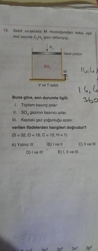 13.
Sabit sıcaklıkta M musluğundan kaba eşit
mol sayıda C₂H, gazı ekleniyor.
P.
A) Yalnız III
SO
V ve T sabit
D) I ve III
10²
Buna göre, son durumla ilgili;
I.
Toplam basınç artar.
II.
SO, gazının basıncı artar.
III. Kaptaki gaz yoğunluğu azalır.
verilen i