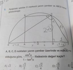 5. Aşağıdaki şekilde O merkezli yarım çember ve ABCD karesi
B
A
A) √2. B)√2
α
22x
x
c) √/2
C)
4
C
D
x
A, B, C, D noktaları yarım çember üzerinde ve m(BCE) = a
sin²α
olduğuna göre,
ifadesinin değeri kaçtır?
1-tan²α
F
D) V5
5
E)
A)
√2
16