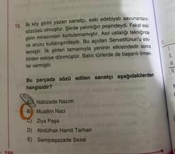 - 156
13. İlk köy şiirini yazan sanatçı, eski edebiyatı savunanların
sözcüsü olmuştur. Şiirde yalınlığın peşindeydi. Fakat eski
şiirin mirasından kurtulamamıştır. Asıl ustalığı tekniğinde
ve aruzu kullanışındaydı. Bu açıdan Servetifünun'u etki-
lemiştir. İlk şiirleri tamamıyla yeninin etkisindedir sonra
birden eskiye dönmüştür. Batılı türlerde de başarılı örnek-
ler vermiştir.
Bu parçada sözü edilen sanatçı aşağıdakilerden
hangisidir?
A
Nabizade Nazım
Muallim Naci
Ziya Paşa
B)
C)
D) Abdülhak Hamit Tarhan
E) Samipaşazade Sezai
17.
1.
II.
III.
IV
Y