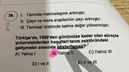 36.
2
1. Tanmda makineleşme artmıştır.
II. Çayır ve mera arazilerinin payı artmıştır.
III. Tanmsal üretimde katma değer yükselmiştir.
Türkiye'de, 1950'den günümüze kadar olan süreçte
yukarıdakilerden hangileri tarım sektöründeki
gelişmeler arasında gösterilemez?
A) Yalnız I
B) Yalnız II
D) I ve II
C) Yalnız III
E) II ve III