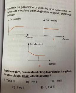 Hipertonik
tuz çözeltisine bırakılan üç farklı hücrenin tuz de-
rişimlerinde meydana gelen değişimler aşağıdaki grafiklerde
verilmiştir.
A Tuz derişimi
A) Yalnız III
Zaman
D) II ve III
A Tuz derişimi
III
B) I ve Il
Tuz derişimi
||
Vi oy II (0
Grafiklere göre, numaralandırılmış hücrelerden hangileri-
nin canlı olduğu kesin olarak söylenir?
Zaman
C) I ve III
Zaman
E) I, II ve III