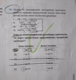 ez
ez
in-
40. Oksijen ve karbondioksitin hemoglobinle taşınmasını
gösteren aşağıdaki reaksiyonlardan bazıları doku kılcal-
larında bazıları alveol kılcallarında gerçekleşir.
I.
tt.
Hb + CO₂ →HbCO 2
CON
HbO₂ → Hb + O₂
JHb + O₂ → HbO₂
2
IV. HbCO, → Hb + CO,
B)
Doku ve alveol kılcallarında gerçekleşen reaksiyonla-
rin doğru eşleştirilmesi aşağıdakilerden hangisinde
verilmiştir?
C
D)
E)
Doku kılcalları
I've ll
I ve III
IVOTV
CS
Re
Il ve IV
Alveol kılcalları
III ve IV
Il ve IV
ve W
Hve !!!
I ve III
ÖZEL)