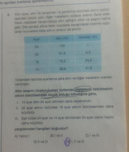in ayrılan kısmına işaretley
2. Altın ayarı, altın ile karıştırılan ve genellikle özkütlesi altının özküt-
lesinden küçük olan diğer metallerin kütlece oranını ifade eder.
Farklı maddeler karıştırıldıkça altın saflığını yitirir ve alaşım haline
gelir. Öte