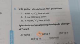 in
a Yayıncılık
5. Oda şartları altında 3 mol KOH çözeltisine,
1. 3 mol H₂SO4 ilave etmek
II. 3 mol HBr ilave etmek
III. 1 mol H₂CO3 ilave etmek
işlemlerinden hangileri uygulandığında pH değe-
ri 7 olur?
A) Yalnız I
B) Yalnız II
D) I ve III
E) II ve III
C) I ve II