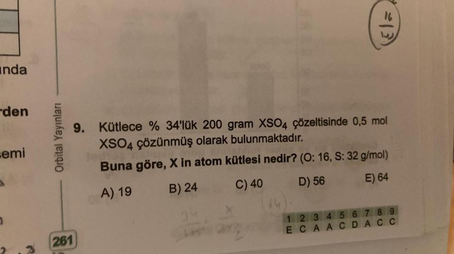 nda
den
semi
Orbital Yayınları
261
9.
16
Kütlece % 34'lük 200 gram XSO4 çözeltisinde 0,5 mol
XSO4 çözünmüş olarak bulunmaktadır.
Buna göre, X in atom kütlesi nedir? (O: 16, S: 32 g/mol)
A) 19
B) 24
C) 40
D) 56
E) 64
L
1 2 3 4 5 6 7 8 9
ECAACDACC