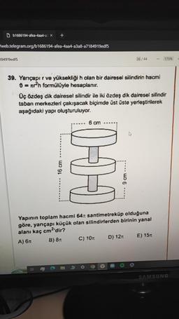 Db1686194-afea-4aa4-a3 x
web.telegram.org/b1686194-afea-4aa4-a3a8-a7184919edf5
184919edf5
+
39. Yarıçapır ve yüksekliği h olan bir dairesel silindirin hacmi
= ²h formülüyle hesaplanır.
16 cm
Üç özdeş dik dairesel silindir ile iki özdeş dik dairesel silindir
taban merkezleri çakışacak biçimde üst üste yerleştirilerek
aşağıdaki yapı oluşturuluyor.
10-1-1
36/44
C) 10
cm
santimetreküp olduğuna
Yapının toplam hacmi 64
göre, yarıçapı küçük olan silindirlerden birinin yanal
alanı kaç cm2'dir?
A) 6n
B) 8.
D) 12
175%
E) 15T
SAMSUNG