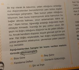 12.
...
Bir kişi olarak ilk ödevimiz, yalan olduğunu anladığı-
mız düşüncelerden benzerlerimizi yani bütün kişileri
kurtarmaya çalışmaktır. "Ben bunun yalan olduğunu
biliyorum, ben buna inanmıyorum ama kamunun bu
bağlar altında kalması, onun anlamaması daha iyi
olur." diyen kimse, öğrendiği anladığı doğrulara layık
olmayan kimsedir. İnandığı bir şey yoktur onun: Bir
şeyin ne doğru olduğunu düşünür ne de yalan olduğu-
nu. Ancak kendisini düşünür, büyük görmek için bir yol
arar. Her doğru söylenebilir, her doğru söylenmelidir,
yoksa çevremizi aldatıyoruz, çevremize yalan yayıyo-
ruz demektir.
Aşağıdakilerden hangisi bir kısmı verilen metnin
türünde yazılmamıştır?
A) Bize Göre
C) Karalama Defteri
B) Beş Şehir
D) Günlerin Götürdüğü
E) Şiir ve İnşa
fısıl fıst
"Yahu
yorsur
diye b
ne ya
1980
taöğ
çıka
şim
Bu
le
A