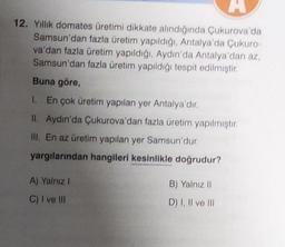 A
12. Yıllık domates üretimi dikkate alındığında Çukurova'da
Samsun'dan fazla üretim yapıldığı, Antalya'da Çukuro-
va'dan fazla üretim yapıldığı, Aydın'da Antalya'dan az,
Samsun'dan fazla üretim yapıldığı tespit edilmiştir.
Buna göre,
1. En çok üretim yapılan yer Antalya'dır.
II. Aydın'da Çukurova'dan fazla üretim yapılmıştır.
III. En az üretim yapılan yer Samsun'dur.
yargılarından hangileri kesinlikle doğrudur?
A) Yalnız I
C) I ve III
B) Yalnız II
D) I, II ve III