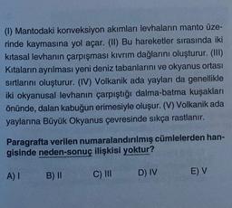 (1) Mantodaki konveksiyon akımları levhaların manto üze-
rinde kaymasına yol açar. (II) Bu hareketler sırasında iki
kitasal levhanın çarpışması kıvrım dağlarını oluşturur. (III)
Kıtaların ayrılması yeni deniz tabanlarını ve okyanus ortası
sırtlarını oluşturur. (IV) Volkanik ada yayları da genellikle
iki okyanusal levhanın çarpıştığı dalma-batma kuşakları
önünde, dalan kabuğun erimesiyle oluşur. (V) Volkanik ada
yaylarına Büyük Okyanus çevresinde sıkça rastlanır.
cümlelerden han-
Paragrafta verilen numaralandırılmış
gisinde neden-sonuç ilişkisi yoktur?
A) I
B) II
C) III
D) IV
E) V