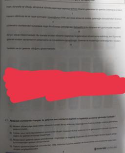 Insan, dünyada var olduğu ve topluluk hâlinde yaşamaya başladığı tarihten itibaren gelenekleri bir şekilde üretmiş ve onların
1
kapsamı dâhilinde de bir hayat sürmüştür. Insanoğlunun XVIII. asn idrak etmesi ile birlikte, geleneğin dünyasından ve onun
11
yönlendirici otoritesinden kurtarılarak özgür bir dünyaya çekildiğinden bahsedilir ki bu dünyanın adı günümüzde "modern
111
dünya" olarak nitelenmektedir. Bu manada modern dönemin başlaması ile geleneksel dönem sona erdirilmiş, son üç asırda
gelenek-modern kavramlarının çekişmesine ve mücadelesine terkedilmiştir. Gelenek ile modernliğin birlikteliği fikri, modern
IV
hareketin de bir gelenek olduğunu göstermektedir.
17. Aşağıdaki cümlelerden hangisi, bu parçanın son cümlesiyle ögeleri ve ögelerinin sıralanışı yönünden özdeştir?
A) Modern dönem diye ifade edilen dönemin kendisi de bu anlamda, insanoğlunun üretmiş olduğu onlarca gelenekten
sadece birisidir.
B) Türkler, uzun tarihi tecrübelerinin sonucunda oluşan muazzam kültür birikimlerini ve geleneklerini sonraki nesillerine
sağlıklı bir şekilde aktarmayı başarmıştır.
C) Modernitenin gelenek olarak adlandırılması, öngördüğü ve dayattığı hayat tarzı ile eskinin hayat tarzının büyük farklar-
la birbirlerinden ayrılıyor olmasındandır.
D) Toplum içerisinde yaşamak zorunda olan birey, toplumun kural ve kaideleri ile donandıktan sonra topluma uygun day-
ranışlanı sergileyebilecektir.
7
ÖZDEBİR YAYINLARI