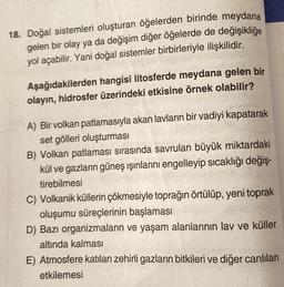 18. Doğal sistemleri oluşturan öğelerden birinde meydana
gelen bir olay ya da değişim diğer öğelerde de değişikliğe
yol açabilir. Yani doğal sistemler birbirleriyle ilişkilidir.
Aşağıdakilerden hangisi litosferde meydana gelen bir
olayın, hidrosfer üzerindeki etkisine örnek olabilir?
A) Bir volkan patlamasıyla akan lavların bir vadiyi kapatarak
set gölleri oluşturması
B) Volkan patlaması sırasında savrulan büyük miktardaki
kül ve gazların güneş ışınlarını engelleyip sıcaklığı değiş-
tirebilmesi
C) Volkanik küllerin çökmesiyle toprağın örtülüp, yeni toprak
oluşumu süreçlerinin başlaması
D) Bazı organizmaların ve yaşam alanlarının lav ve küller
altında kalması
E) Atmosfere katılan zehirli gazların bitkileri ve diğer canlıları
etkilemesi