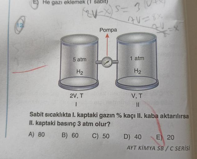 E) He gazı eklemek (T sabit)
(2-x) = 3
5 atm
H₂
2V, T
|
Pompa
AV=8X
24
1 atm
H₂
V, T
||
Sabit sıcaklıkta I. kaptaki gazın % kaçı II. kaba aktarılırsa
II. kaptaki basınç 3 atm olur?
A) 80
B) 60 C) 50
D) 40 E) 20
AYT KİMYA SB/C SERİSİ