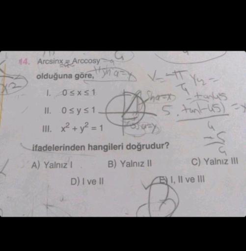 14. Arcsinx Arccosy
olduğuna göre, q✓att
1. 0≤x≤1
II. 0≤ y ≤1
III. x² + y² = 1
5
D) I ve II
--
A Shaft - tanks
5. tantus)=x
Fora-y
ifadelerinden hangileri doğrudur?
A) Yalnız I
B) Yalnız II
C) Yalnız III
EI, II ve III