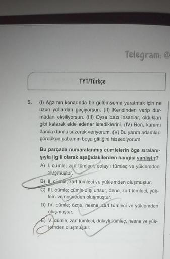 TYT/Türkçe
Telegram: @
S. (1) Ağzının kenarında bir gülümseme yaratmak için ne
uzun yollardan geçiyorsun. (II) Kendinden verip dur-
madan eksiliyorsun. (III) Oysa bazı insanlar, oldukları
gibi kalarak elde ederler istediklerini. (IV) Ben, kanımı
damla daml