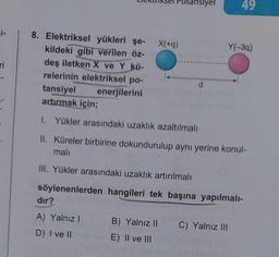 =i-
ri
8. Elektriksel yükleri şe-
kildeki gibi verilen öz-
deş iletken X ve Y kü-
relerinin elektriksel po-
enerjilerini
tansiyel
artırmak için;
dır?
A) Yalnız I
D) I ve II
X(+q)
B) Yalnız II
E) II ve III
ansiyel
d
1. Yükler arasındaki uzaklık azaltılmalı
II. Küreler birbirine dokundurulup aynı yerine konul-
mali
III. Yükler arasındaki uzaklık artırılmalı
söylenenlerden hangileri tek başına yapılmalı-
49
Y(-3q)
C) Yalnız III