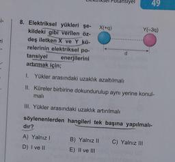 =i-
ri
8. Elektriksel yükleri şe-
kildeki gibi verilen öz-
deş iletken X ve Y kü-
relerinin elektriksel po-
enerjilerini
tansiyel
artırmak için;
dır?
A) Yalnız I
D) I ve II
X(+q)
B) Yalnız II
E) II ve III
ansiyel
d
1. Yükler arasındaki uzaklık azaltılmalı
II. Küreler birbirine dokundurulup aynı yerine konul-
mali
III. Yükler arasındaki uzaklık artırılmalı
söylenenlerden hangileri tek başına yapılmalı-
49
Y(-3q)
C) Yalnız III