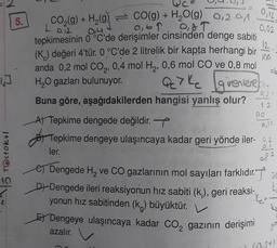 J
~5 TOstokul
2
5.
CO₂(g) +
H₂(9)
CO(g) + H₂O(g) 0,2.01
T
012
10
12.
tepkimesinin 0 °C'de derişimler cinsinden denge sabiti
(K) değeri 4'tür. 0 °C'de 2 litrelik bir kapta herhangi bir 100
=6
anda 0,2 mol CO₂, 0,4 mol H₂, 0,6 mol CO ve 0,8 mol
H₂O gazları bulunuyor.
Qc7 kc girenlere ny
0,31
12
Buna göre, aşağıdakilerden hangisi yanlış olur?
0,12,
0,02
00
A) Tepkime dengede değildir.
Tepkime dengeye ulaşıncaya kadar geri yönde iler-2
ler.
002
e) Dengede H₂ ve CO gazlarının mol sayıları farklıdır.
D+Dengede ileri reaksiyonun hız sabiti (k;), geri reaksi-
yonun hız sabitinden (k) büyüktür.
E Dengeye ulaşıncaya kadar CO₂ gazının derişimi
2
azalır.
0₂12
K₂=
Ko
girs
(03+X