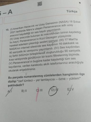 5-A
15. (1) Amerikan Havacılık ve Uzay Dairesinin (NASA) 18 Şubat
2021 tarihinde Mars'a ulaşan Perseverance adlı uzay
aracının kaydettiği bir ses kaydı yayımlandı.
(II) Uzay aracında bulunan iki mikrofondan birinin kaydettiği
bu kayıt, Perseverance'in Kızı