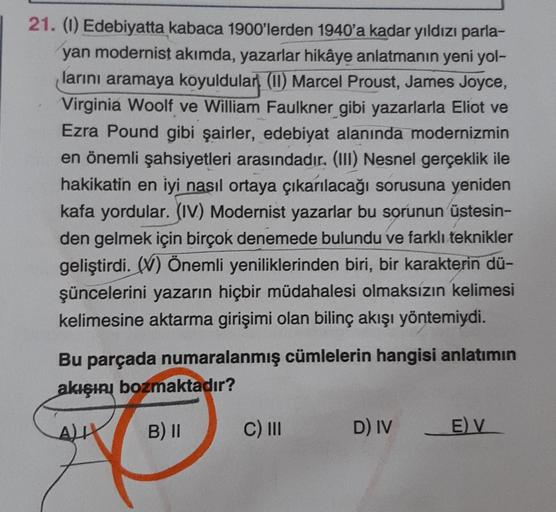 21. (1) Edebiyatta kabaca 1900'lerden 1940'a kadar yıldızı parla-
yan modernist akımda, yazarlar hikâye anlatmanın yeni yol-
larını aramaya koyuldular (11) Marcel Proust, James Joyce,
Virginia Woolf ve William Faulkner gibi yazarlarla Eliot ve
Ezra Pound g