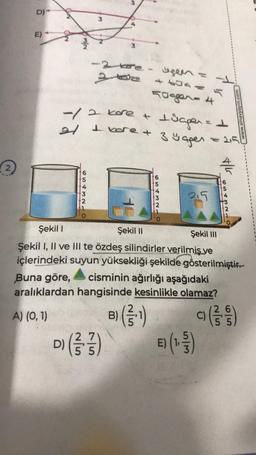 D)*
E)
ON
M/N
3
6543NTO
- 2 koe- geen =
or
+604
50gger-4
= 1
-/2 kore + ±üggen =
21 I vore + 3 y aper
6543210
D) (3/3)
55
2,5
Buna göre, cisminin ağırlığı aşağıdaki
aralıklardan hangisinde kesinlikle olamaz?
A) (0, 1)
B)
t/k
Şekil 1
Şekil II
Şekil III
Şekil I, II ve III te özdeş silindirler verilmiş ve
içlerindeki suyun yüksekliği şekilde gösterilmiştir.
CANTO
www.sinavyayin.com