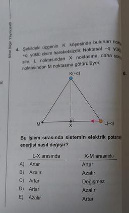 al
Nihat Bilgin Yayıncılık
4. Şekildeki üçgenin K köşesinde bulunan nokt
+q yüklü cisim hareketsizdir. Noktasal -q yükl
sonra
sim, L noktasından X noktasına, daha
noktasından M noktasına götürülüyor.
M
L-X arasında
K(+q)
A) Artar
B) Azalır
C) Artar
D) Artar
E) Azalır
X
Bu işlem sırasında sistemin elektrik potansiy
enerjisi nasıl değişir?
L(-9)
X-M arasında
Artar
Azalır
Değişmez
Azalır
Artar