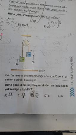 Yatay düzlemde sürtünme katsayısının k=0,4 oldu-
ğu yolun K noktasından 30 m/s hızla geçen cismin L
noktasındaki hızı V oluyor.
Buna göre, V hızı kaç m/s dir? (g/10 m/s2)
A) 10
B) 12
C) 10 5
D) 15/2
2h
X
2m
3m
3h
E) 20
28
5
yatay
Sürtünmelerin önemsenmediği ortamda X ve Y ci-
simleri serbest bırakılıyor.
Buna göre, X cisini yatay zeminden en fazla kaç h
yüksekliğe çıkabilir?
A) 111 B) 21
D) 6
E) 5
11. SINIF SARMAL FİZİK
KKK