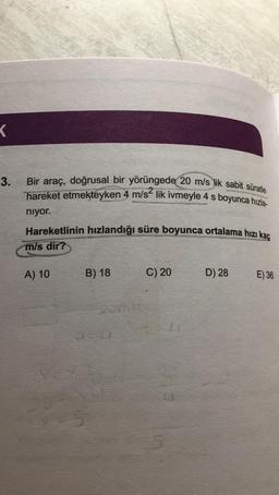 K
3.
Bir araç, doğrusal bir yörüngede 20 m/s lik sabit süratle
hareket etmekteyken 4 m/s² lik ivmeyle 4 s boyunca hızla-
niyor.
Hareketlinin hızlandığı süre boyunca ortalama hızı kaç
m/s dir?
A) 10
B) 18
C) 20
LJ
D) 28
E) 36