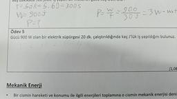 Beş daki
t=sdk= 5.60=300S
W= 9005
P=?
P = ¥ = 300 - 3 W-wath
Ödev 5
Gücü 900 W olan bir elektrik süpürgesi 20 dk. çalıştırıldığında kaç J'lük iş yapıldığını bulunuz.
T= 204K= 20.60=1200
[1,08
Mekanik Enerji
Bir cismin hareketi ve konumu ile ilgili enerjileri toplamına o cismin mekanik enerjisi deni