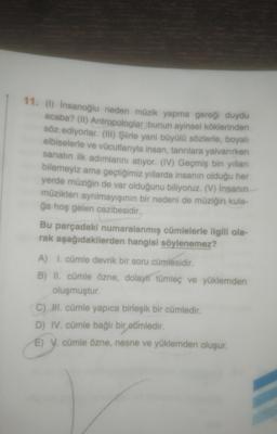 11. (1) İnsanoğlu neden müzik yapma gereği duydu
acaba? (II) Antropologlar bunun ayinsel köklerinden
söz ediyorlar. (III) Şiirle yani büyülü sözlerle, boyalı
elbiselerle ve vücutlarıyla insan, tanrılara yalvarırken
sanatın ilk adımlarını atıyor. (IV) Geçmiş bin yılları
bilemeyiz ama geçtiğimiz yıllarda insanın olduğu her
yerde müziğin de var olduğunu biliyoruz. (V) İnsanın
müzikten ayrılmayışının bir nedeni de müziğin kula-
ğa hoş gelen cazibesidir.
Bu parçadaki numaralanmış cümlelerle ilgili ola-
rak aşağıdakilerden hangisi söylenemez?
A) 1. cümle devrik bir soru cümlesidir.
B) II. cümle özne, dolaylı tümleç ve yüklemden
oluşmuştur.
C) II. cümle yapıca birleşik bir cümledir.
D) IV. cümle bağlı bir cümledir.
E) V. cümle özne, nesne ve yüklemden oluşur.