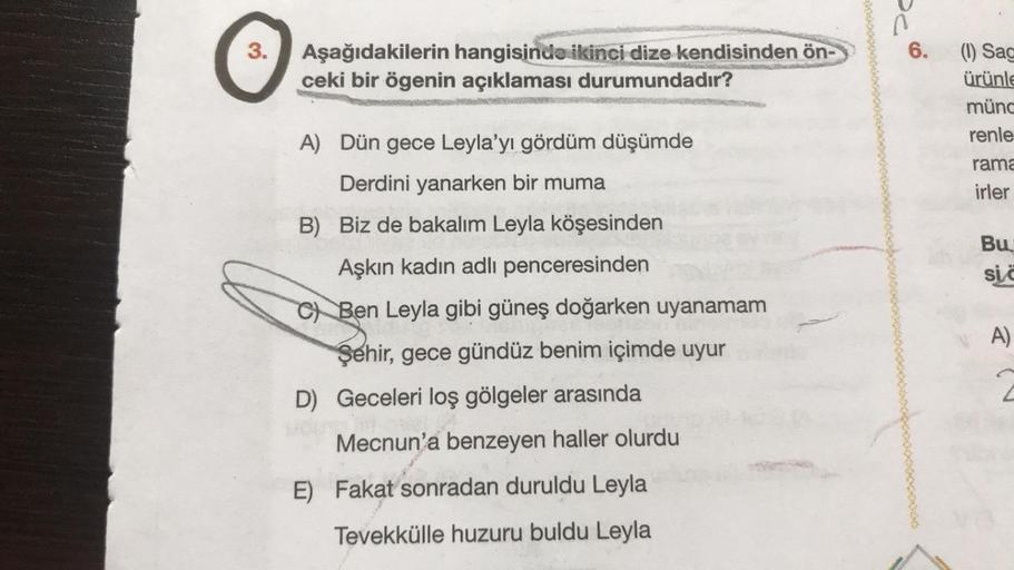 O
3. Aşağıdakilerin hangisinde ikinci dize kendisinden ön-
ceki bir ögenin açıklaması durumundadır?
A) Dün gece Leyla'yı gördüm düşümde
Derdini yanarken bir muma
B) Biz de bakalım Leyla köşesinden
Aşkın kadın adlı penceresinden
C Ben Leyla gibi güneş doğar