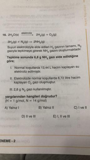 16. 2H₂O(s)
elektroliz
3H₂(g) + N₂(g) → 2NH3(g)
OH X
Suyun elektroliziyle elde edilen H₂ gazının tamamı, N₂
gazıyla tepkimeye girerek NH, gazını oluşturmaktadır.
Tepkime sonunda 6,8 g NH3 gazı elde edildiğine
göre;
upob
2H₂(g) + O₂(g)
1. Normal koşullarda