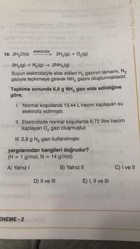 16. 2H₂O(s)
elektroliz
3H₂(g) + N₂(g) → 2NH3(g)
OH X
Suyun elektroliziyle elde edilen H₂ gazının tamamı, N₂
gazıyla tepkimeye girerek NH, gazını oluşturmaktadır.
Tepkime sonunda 6,8 g NH3 gazı elde edildiğine
göre;
upob
2H₂(g) + O₂(g)
1. Normal koşullarda 