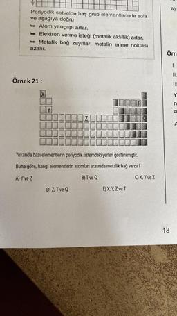 Periyodik cetvelde baş grup elementlerinde sola
ve aşağıya doğru
Atom yarıçapı artar.
-> Elektron verme isteği (metalik aktiflik) artar.
Metalik bağ zayıflar, metalin erime noktası
azalır.
Örnek 21:
X
Y
N
Yukarıda bazı elementlerin periyodik sistemdeki yerleri gösterilmiştir.
Buna göre, hangi elementlerin atomları arasında metalik bağ vardır?
A) Y ve Z
B) T ve Q
D) Z, T ve Q
E) X, Y, Z ve T
C) X, Y ve Z
A)
Örn
18
1.
II.
Y
n
a