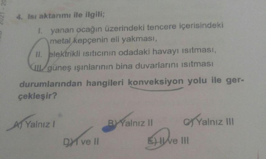 20
4. Isı aktarımı ile ilgili;
I. yanan ocağın üzerindeki tencere içerisindeki
metal kepçenin eli yakması,
II. elektrikli Isıtıcının odadaki havayı ısıtması,
güneş ışınlarının bina duvarlarını ısıtması
durumlarından hangileri konveksiyon yolu ile ger-
çekl