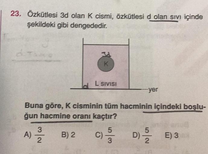 23. Özkütlesi 3d olan K cismi, özkütlesi d olan sıvı içinde
şekildeki gibi dengededir.
Buna göre, K cisminin tüm hacminin içindeki boşlu-
ğun hacmine oranı kaçtır?
C) -3
A)
3
2
K
B) 2
L SIVISI
-yer
D) // E) 3